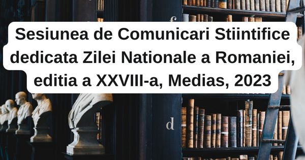 Sesiunea de Comunicari Stiintifice dedicata Zilei Nationale a Romaniei, editia a XXVIII-a, Medias, 2023